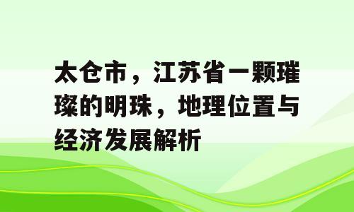 太仓市，江苏省一颗璀璨的明珠，地理位置与经济发展解析