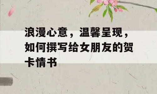 浪漫心意，温馨呈现，如何撰写给女朋友的贺卡情书