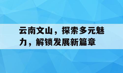 云南文山，探索多元魅力，解锁发展新篇章