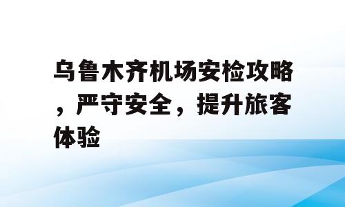 乌鲁木齐机场安检攻略，严守安全，提升旅客体验