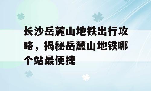 长沙岳麓山地铁出行攻略，揭秘岳麓山地铁哪个站最便捷