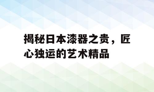 揭秘日本漆器之贵，匠心独运的艺术精品