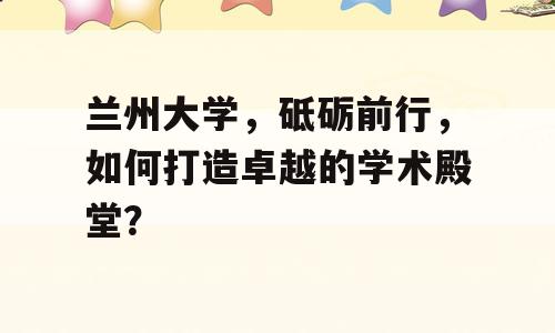 兰州大学，砥砺前行，如何打造卓越的学术殿堂？
