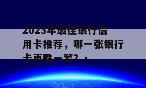 2023年最佳银行信用卡推荐，哪一张银行卡更胜一筹？」