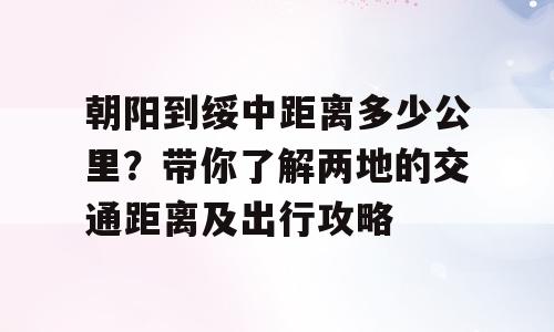 朝阳到绥中距离多少公里？带你了解两地的交通距离及出行攻略