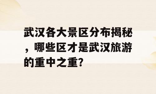 武汉各大景区分布揭秘，哪些区才是武汉旅游的重中之重？