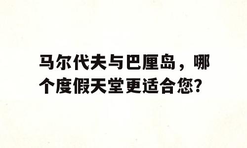马尔代夫与巴厘岛，哪个度假天堂更适合您？