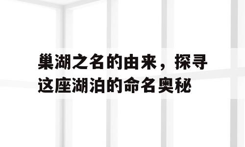 巢湖之名的由来，探寻这座湖泊的命名奥秘