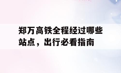 郑万高铁全程经过哪些站点，出行必看指南