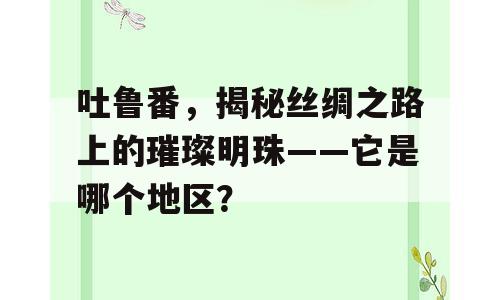 吐鲁番，揭秘丝绸之路上的璀璨明珠——它是哪个地区？