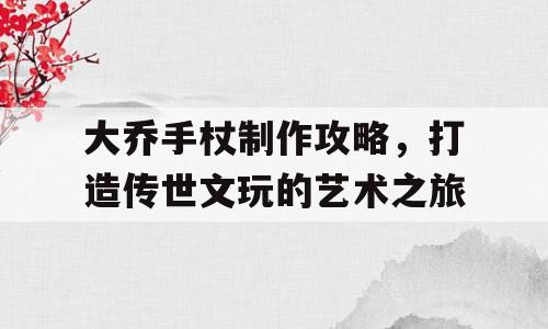 大乔手杖制作攻略，打造传世文玩的艺术之旅