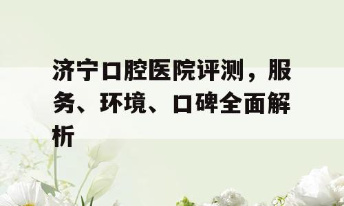 济宁口腔医院评测，服务、环境、口碑全面解析