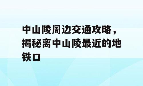 中山陵周边交通攻略，揭秘离中山陵最近的地铁口