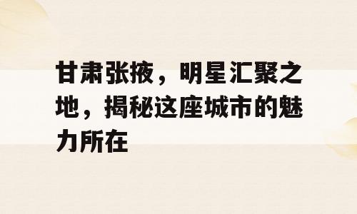 甘肃张掖，明星汇聚之地，揭秘这座城市的魅力所在