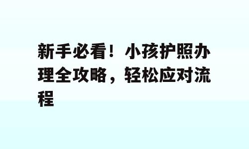 新手必看！小孩护照办理全攻略，轻松应对流程