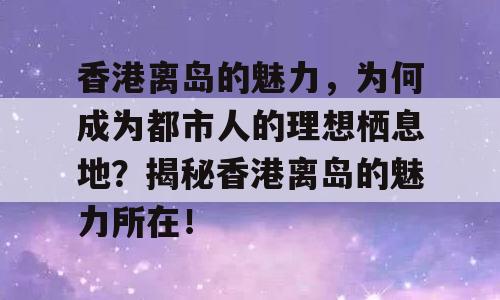 香港离岛的魅力，为何成为都市人的理想栖息地？揭秘香港离岛的魅力所在！