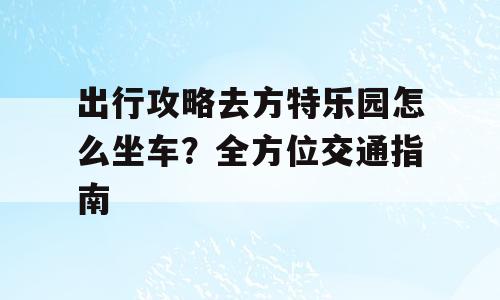 出行攻略去方特乐园怎么坐车？全方位交通指南