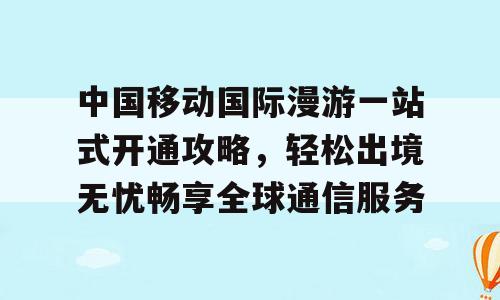 中国移动国际漫游一站式开通攻略，轻松出境无忧畅享全球通信服务