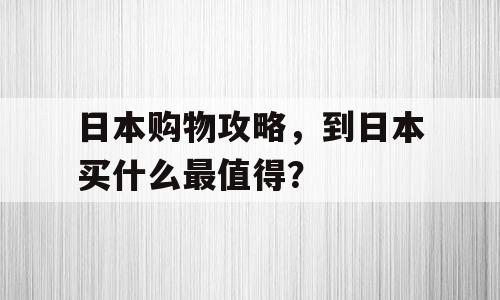 日本购物攻略，到日本买什么最值得？