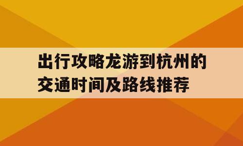 出行攻略龙游到杭州的交通时间及路线推荐