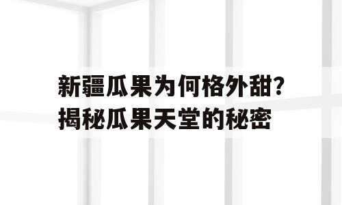 新疆瓜果为何格外甜？揭秘瓜果天堂的秘密