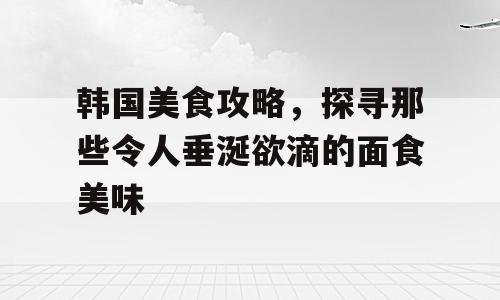 韩国美食攻略，探寻那些令人垂涎欲滴的面食美味
