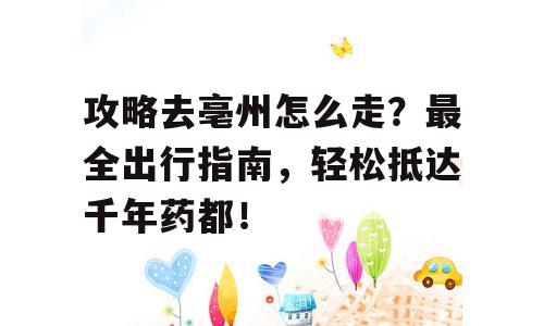 攻略去亳州怎么走？最全出行指南，轻松抵达千年药都！