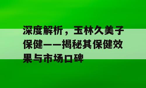 深度解析，玉林久美子保健——揭秘其保健效果与市场口碑