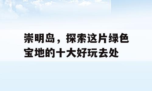 崇明岛，探索这片绿色宝地的十大好玩去处