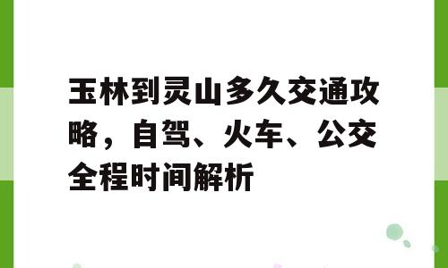 玉林到灵山多久交通攻略，自驾、火车、公交全程时间解析