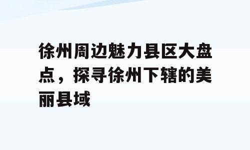 徐州周边魅力县区大盘点，探寻徐州下辖的美丽县域