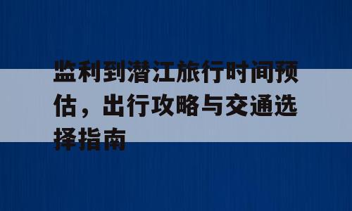 监利到潜江旅行时间预估，出行攻略与交通选择指南