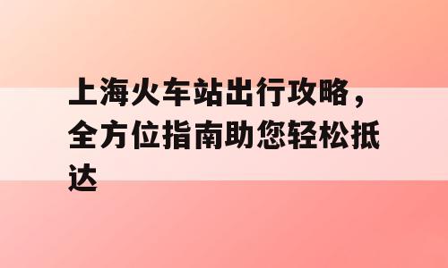 上海火车站出行攻略，全方位指南助您轻松抵达