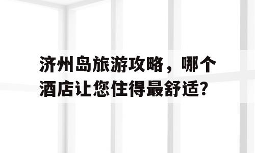 济州岛旅游攻略，哪个酒店让您住得最舒适？