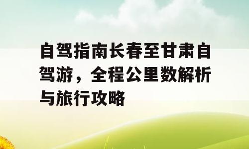 自驾指南长春至甘肃自驾游，全程公里数解析与旅行攻略