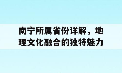 南宁所属省份详解，地理文化融合的独特魅力