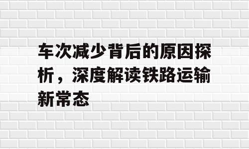 车次减少背后的原因探析，深度解读铁路运输新常态