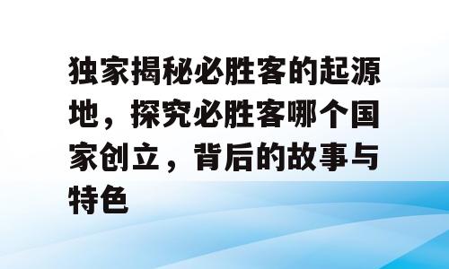 独家揭秘必胜客的起源地，探究必胜客哪个国家创立，背后的故事与特色