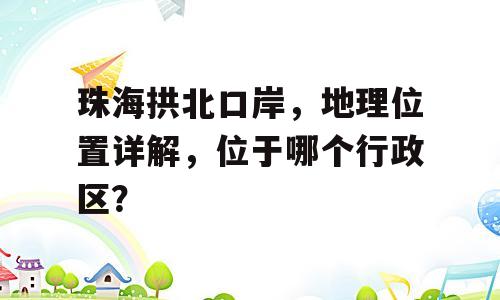 珠海拱北口岸，地理位置详解，位于哪个行政区？