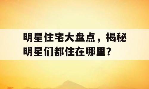 明星住宅大盘点，揭秘明星们都住在哪里？