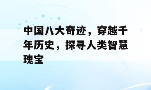 中国八大奇迹，穿越千年历史，探寻人类智慧瑰宝
