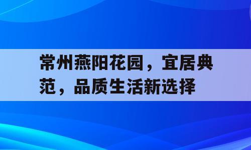 常州燕阳花园，宜居典范，品质生活新选择