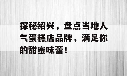 探秘绍兴，盘点当地人气蛋糕店品牌，满足你的甜蜜味蕾！
