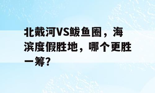 北戴河VS鲅鱼圈，海滨度假胜地，哪个更胜一筹？
