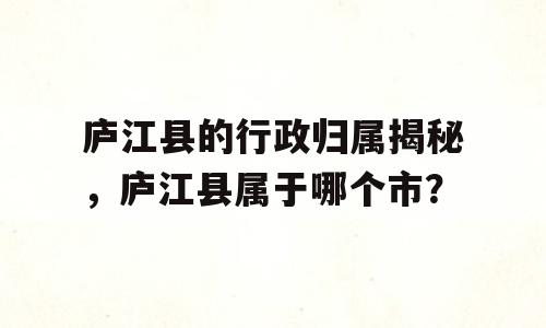 庐江县的行政归属揭秘，庐江县属于哪个市？