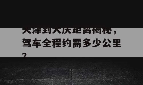 天津到大庆距离揭秘，驾车全程约需多少公里？