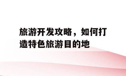 旅游开发攻略，如何打造特色旅游目的地