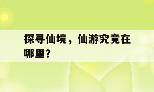 探寻仙境，仙游究竟在哪里？