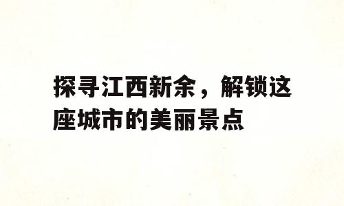 探寻江西新余，解锁这座城市的美丽景点