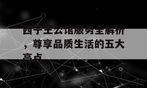 西宁王公馆服务全解析，尊享品质生活的五大亮点